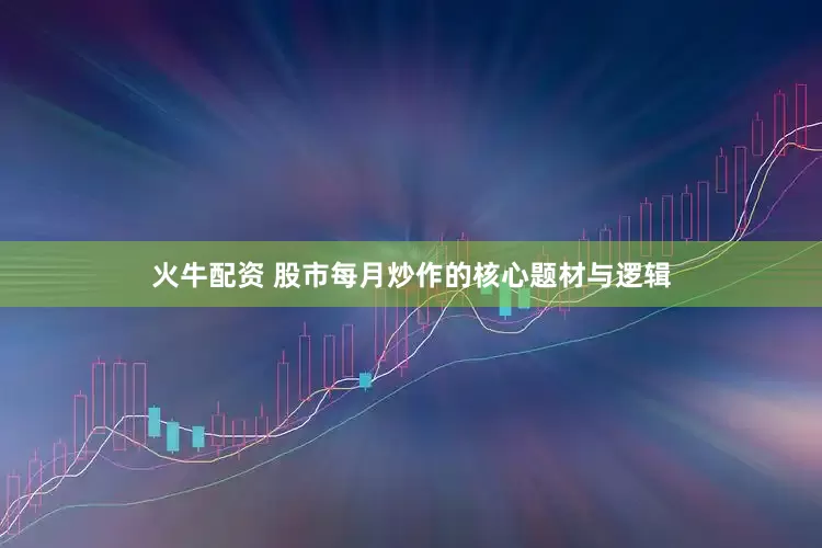 火牛配资 股市每月炒作的核心题材与逻辑
