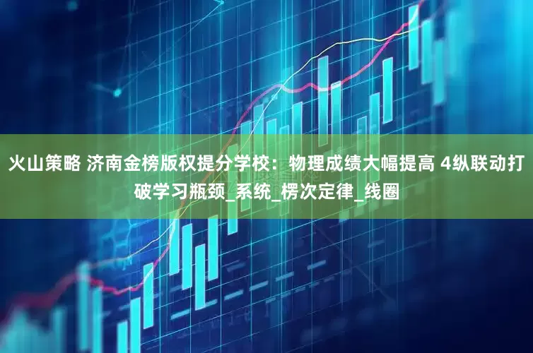 火山策略 济南金榜版权提分学校：物理成绩大幅提高 4纵联动打破学习瓶颈_系统_楞次定律_线圈