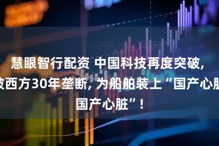 慧眼智行配资 中国科技再度突破, 打破西方30年垄断, 为船舶装上“国产心脏”!