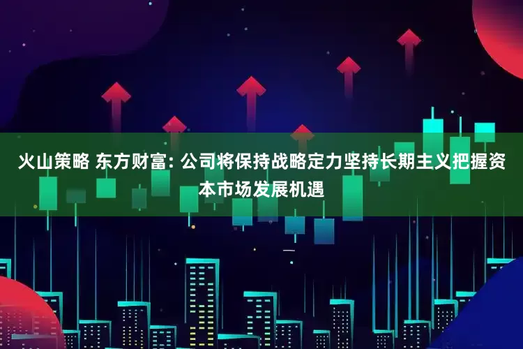 火山策略 东方财富: 公司将保持战略定力坚持长期主义把握资本市场发展机遇