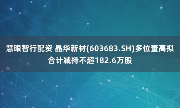慧眼智行配资 晶华新材(603683.SH)多位董高拟合计减持不超182.6万股