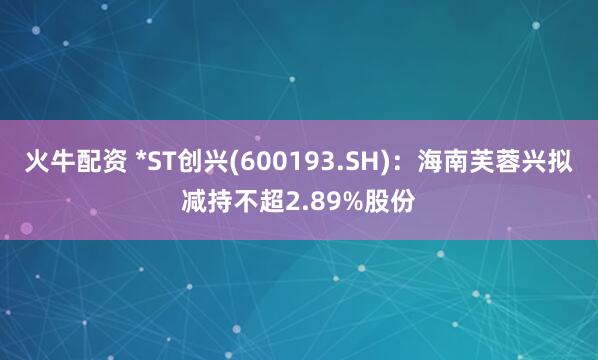 火牛配资 *ST创兴(600193.SH)：海南芙蓉兴拟减持不超2.89%股份
