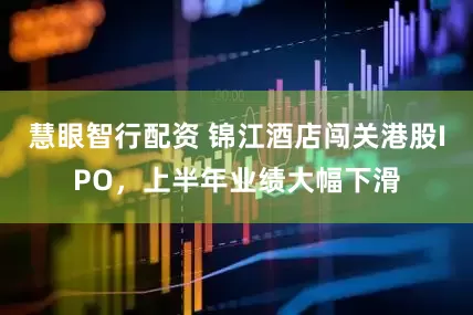 慧眼智行配资 锦江酒店闯关港股IPO，上半年业绩大幅下滑