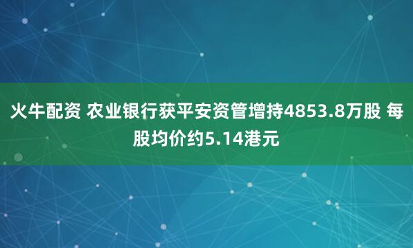 火牛配资 农业银行获平安资管增持4853.8万股 每股均价约5.14港元