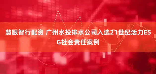 慧眼智行配资 广州水投排水公司入选21世纪活力ESG社会责任案例