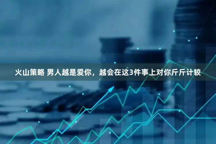 火山策略 男人越是爱你，越会在这3件事上对你斤斤计较