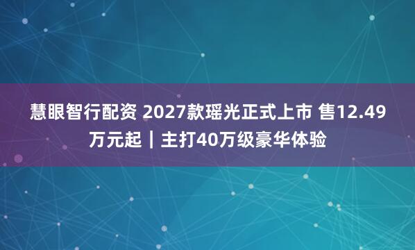 慧眼智行配资 2027款瑶光正式上市 售12.49万元起｜主打40万级豪华体验