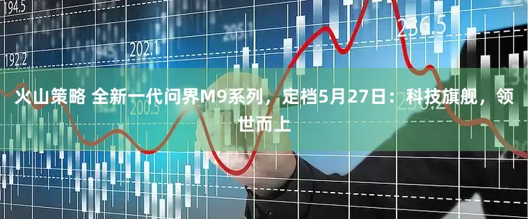 火山策略 全新一代问界M9系列，定档5月27日：科技旗舰，领世而上